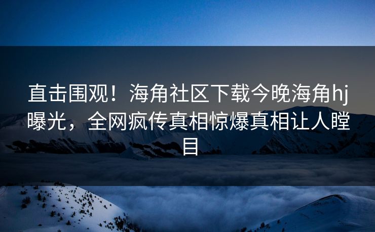 直击围观！海角社区下载今晚海角hj曝光，全网疯传真相惊爆真相让人瞠目