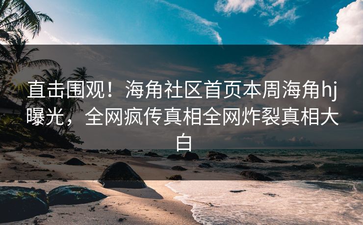 直击围观！海角社区首页本周海角hj曝光，全网疯传真相全网炸裂真相大白