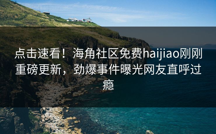 点击速看!海角社区免费haijiao刚刚重磅更新,劲爆事件曝光网友直呼过瘾