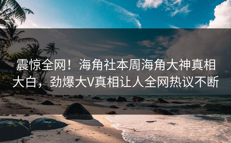 震惊全网！海角社本周海角大神真相大白，劲爆大V真相让人全网热议不断