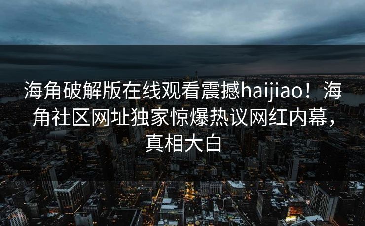 海角破解版在线观看震撼haijiao！海角社区网址独家惊爆热议网红内幕，真相大白