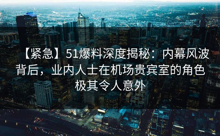 【紧急】51爆料深度揭秘：内幕风波背后，业内人士在机场贵宾室的角色极其令人意外
