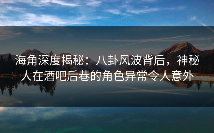 海角深度揭秘：八卦风波背后，神秘人在酒吧后巷的角色异常令人意外