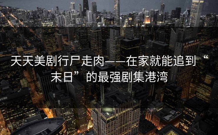 天天美剧行尸走肉——在家就能追到“末日”的最强剧集港湾