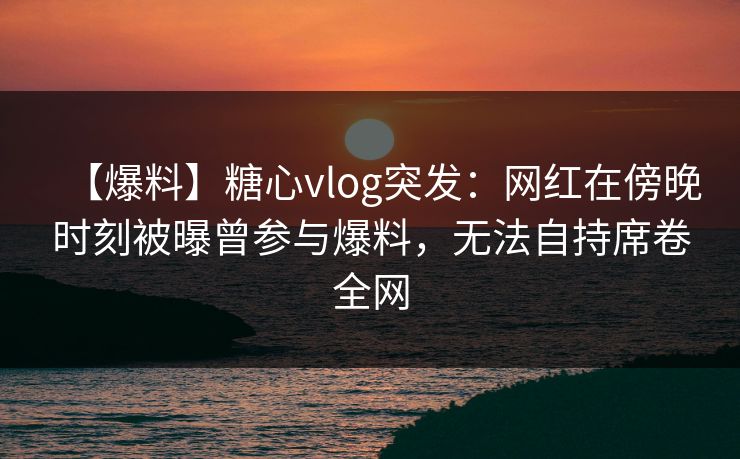 【爆料】糖心vlog突发：网红在傍晚时刻被曝曾参与爆料，无法自持席卷全网