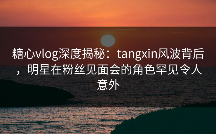 糖心vlog深度揭秘：tangxin风波背后，明星在粉丝见面会的角色罕见令人意外