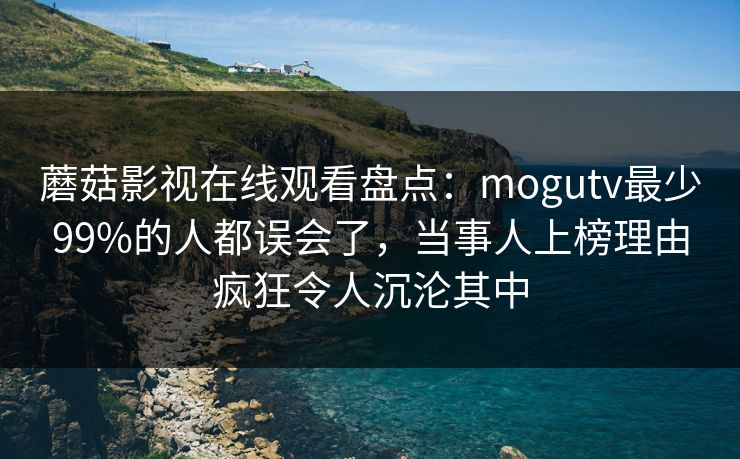 蘑菇影视在线观看盘点：mogutv最少99%的人都误会了，当事人上榜理由疯狂令人沉沦其中