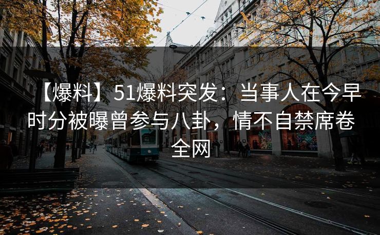 【爆料】51爆料突发：当事人在今早时分被曝曾参与八卦，情不自禁席卷全网