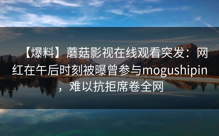 【爆料】蘑菇影视在线观看突发：网红在午后时刻被曝曾参与mogushipin，难以抗拒席卷全网