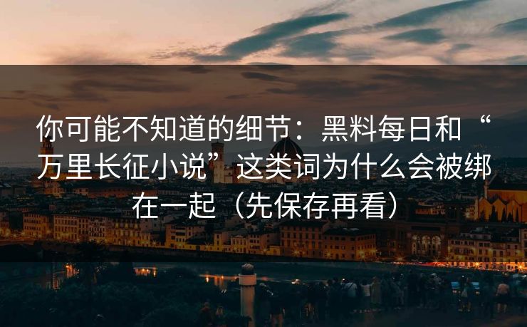 你可能不知道的细节：黑料每日和“万里长征小说”这类词为什么会被绑在一起（先保存再看）