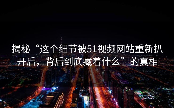 揭秘“这个细节被51视频网站重新扒开后，背后到底藏着什么”的真相